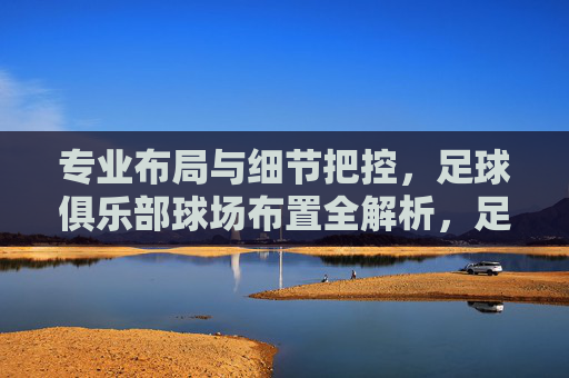 专业布局与细节把控，足球俱乐部球场布置全解析，足球俱乐部球场布置，专业布局与细节把控全解析