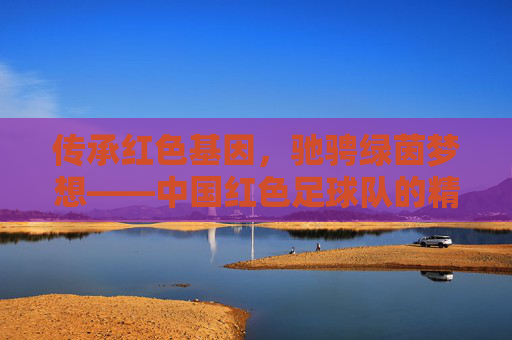 传承红色基因,驰骋绿茵梦想——中国红色足球队的精神传承与时代担当,红魂铸绿茵,传承梦想显担当 传承红色基因,驰骋绿茵梦想——中国红色足球队的精神传承与时代担当,红魂铸绿茵,传承梦想显担当