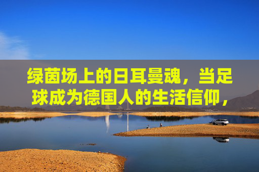 绿茵场上的日耳曼魂，当足球成为德国人的生活信仰，绿茵场上的日耳曼魂，当足球成为德国的生活信仰