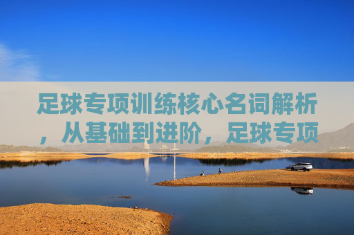 足球专项训练核心名词解析,从基础到进阶,足球专项训练核心名词精解,从基础到进阶 足球专项训练核心名词解析,从基础到进阶,足球专项训练核心名词精解,从基础到进阶