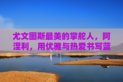 尤文图斯最美的掌舵人,阿涅利,用优雅与热爱书写蓝黑传奇,阿涅利,优雅与热爱,书写蓝黑传奇 尤文图斯最美的掌舵人,阿涅利,用优雅与热爱书写蓝黑传奇,阿涅利,优雅与热爱,书写蓝黑传奇