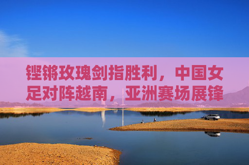 铿锵玫瑰剑指胜利,中国女足对阵越南,亚洲赛场展锋芒,铿锵玫瑰亚洲赛场剑指胜利,对阵越南展锋芒 铿锵玫瑰剑指胜利,中国女足对阵越南,亚洲赛场展锋芒,铿锵玫瑰亚洲赛场剑指胜利,对阵越南展锋芒