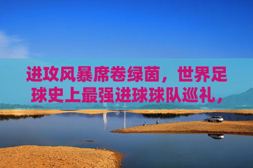 进攻风暴席卷绿茵,世界足球史上最强进球球队巡礼,进攻风暴,世界足球史上最强进球球队巡礼 进攻风暴席卷绿茵,世界足球史上最强进球球队巡礼,进攻风暴,世界足球史上最强进球球队巡礼