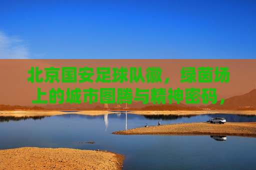 北京国安足球队徽,绿茵场上的城市图腾与精神密码,北京国安队徽,绿茵场上的城市图腾与精神密码 北京国安足球队徽,绿茵场上的城市图腾与精神密码,北京国安队徽,绿茵场上的城市图腾与精神密码