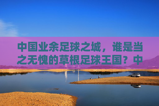 中国业余足球之城，谁是当之无愧的草根足球王国？中国业余足球之城，草根足球王国