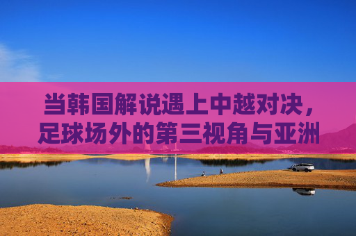 当韩国解说遇上中越对决,足球场外的第三视角与亚洲共鸣,韩国解说的第三视角,中越对决中的亚洲共鸣 当韩国解说遇上中越对决,足球场外的第三视角与亚洲共鸣,韩国解说的第三视角,中越对决中的亚洲共鸣