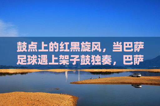 鼓点上的红黑旋风,当巴萨足球遇上架子鼓独奏,巴萨红黑撞鼓点 鼓点上的红黑旋风,当巴萨足球遇上架子鼓独奏,巴萨红黑撞鼓点