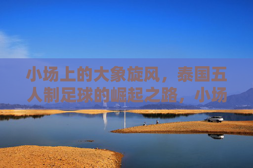 小场上的大象旋风,泰国五人制足球的崛起之路,小场上的大象旋风,泰国五人制足球的崛起之路 小场上的大象旋风,泰国五人制足球的崛起之路,小场上的大象旋风,泰国五人制足球的崛起之路