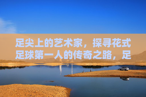 足尖上的艺术家,探寻花式足球第一人的传奇之路,足尖艺术家,花式足球第一人的传奇之路 足尖上的艺术家,探寻花式足球第一人的传奇之路,足尖艺术家,花式足球第一人的传奇之路