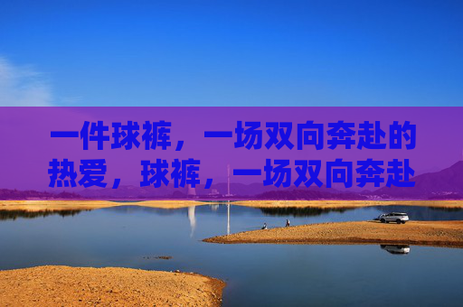 一件球裤,一场双向奔赴的热爱,球裤,一场双向奔赴的热爱 一件球裤,一场双向奔赴的热爱,球裤,一场双向奔赴的热爱
