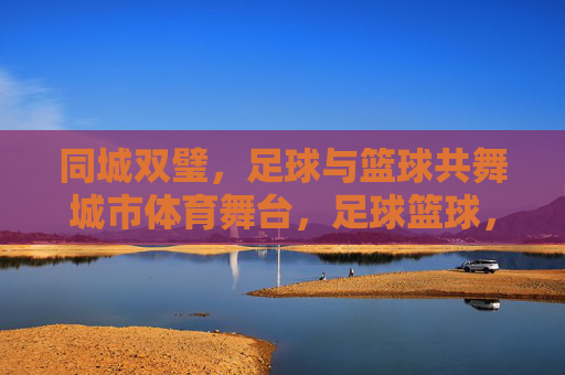 同城双璧,足球与篮球共舞城市体育舞台,足球篮球,同城双璧共舞城市体育舞台 同城双璧,足球与篮球共舞城市体育舞台,足球篮球,同城双璧共舞城市体育舞台