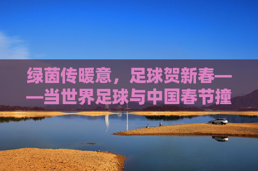 绿茵传暖意，足球贺新春——当世界足球与中国春节撞个满怀，绿茵传暖意，世界足球贺中国春