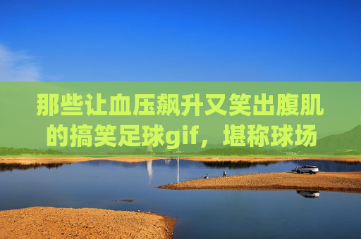 那些让血压飙升又笑出腹肌的搞笑足球gif，堪称球场名场面合集！笑到血压飙升！足球搞笑名场面GIF大赏