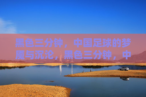 黑色三分钟,中国足球的梦魇与沉沦,黑色三分钟,中国足球的永恒梦魇 黑色三分钟,中国足球的梦魇与沉沦,黑色三分钟,中国足球的永恒梦魇