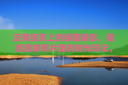 泛黄纸页上的绿茵身影，报纸足球照片里的时光印记，泛黄报纸里的绿茵时光印记