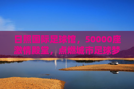 日照国际足球馆，50000座激情殿堂，点燃城市足球梦想，日照国际足球馆，50000座激情殿堂点燃城市足球梦想