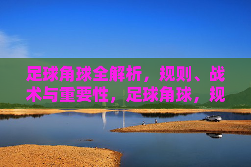 足球角球全解析，规则、战术与重要性，足球角球，规则、战术与重要性全解析