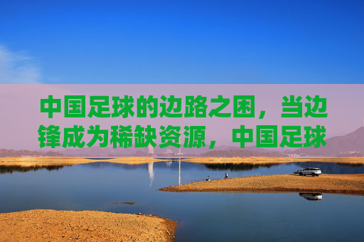 中国足球的边路之困，当边锋成为稀缺资源，中国足球边路之困，边锋成稀缺资源