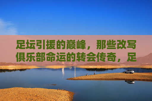 足坛引援的巅峰，那些改写俱乐部命运的转会传奇，足坛巅峰引援，改写命运的转会传奇