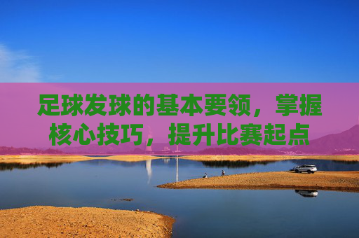 足球发球的基本要领，掌握核心技巧，提升比赛起点