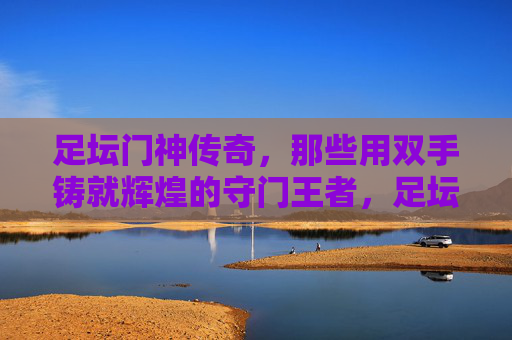 足坛门神传奇，那些用双手铸就辉煌的守门王者，足坛门神，双掌铸辉煌的守门传奇