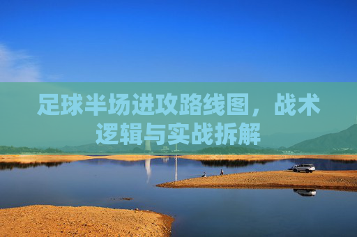 足球半场进攻路线图,战术逻辑与实战拆解 足球半场进攻路线图,战术逻辑与实战拆解