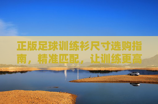正版足球训练衫尺寸选购指南，精准匹配，让训练更高效，正版足球训练衫尺寸选购指南，精准匹配，训练更高效