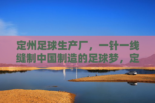 定州足球生产厂，一针一线缝制中国制造的足球梦，定州足球厂，一针一线缝制中国足球梦