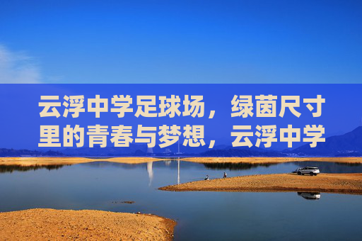云浮中学足球场,绿茵尺寸里的青春与梦想,云浮中学绿茵,尺寸里的青春与梦想 云浮中学足球场,绿茵尺寸里的青春与梦想,云浮中学绿茵,尺寸里的青春与梦想