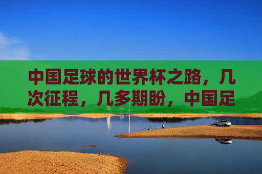 中国足球的世界杯之路，几次征程，几多期盼，中国足球世界杯征途，几度征程几多期盼