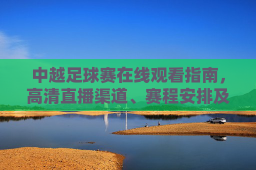 中越足球赛在线观看指南，高清直播渠道、赛程安排及观赛注意事项，中越足球赛在线观看指南，高清直播渠道、赛程安排及观赛注意事项
