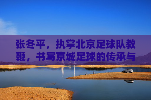张冬平,执掌北京足球队教鞭,书写京城足球的传承与坚守,张冬平执掌北京队教鞭,传承与坚守京城足球 张冬平,执掌北京足球队教鞭,书写京城足球的传承与坚守,张冬平执掌北京队教鞭,传承与坚守京城足球