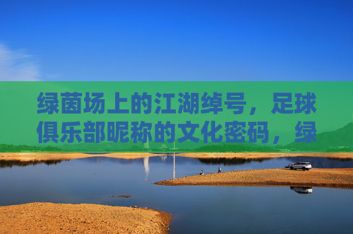 绿茵场上的江湖绰号,足球俱乐部昵称的文化密码,绿茵绰号,足球俱乐部昵称的文化密码 绿茵场上的江湖绰号,足球俱乐部昵称的文化密码,绿茵绰号,足球俱乐部昵称的文化密码