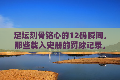 足坛刻骨铭心的12码瞬间,那些载入史册的罚球记录,足坛载入史册的刻骨铭心点球瞬间 足坛刻骨铭心的12码瞬间,那些载入史册的罚球记录,足坛载入史册的刻骨铭心点球瞬间
