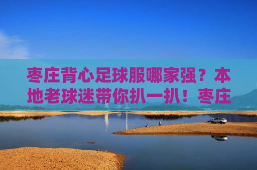 枣庄背心足球服哪家强?本地老球迷带你扒一扒!枣庄背心足球服哪家强?本地老球迷带你扒一扒! 枣庄背心足球服哪家强?本地老球迷带你扒一扒!枣庄背心足球服哪家强?本地老球迷带你扒一扒!