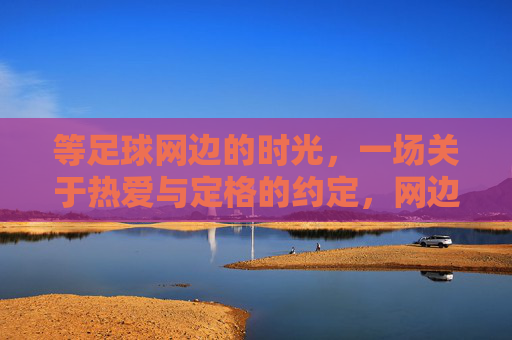 等足球网边的时光,一场关于热爱与定格的约定,网边时光,热爱与定格的约定 等足球网边的时光,一场关于热爱与定格的约定,网边时光,热爱与定格的约定