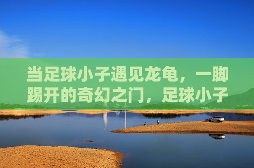 当足球小子遇见龙龟,一脚踢开的奇幻之门,足球小子遇龙龟,一脚踢开奇幻门 当足球小子遇见龙龟,一脚踢开的奇幻之门,足球小子遇龙龟,一脚踢开奇幻门
