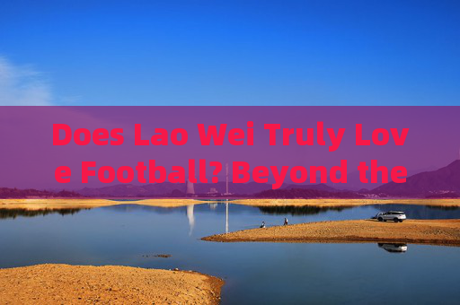 Does Lao Wei Truly Love Football? Beyond the Surface of a Fans Passion,Lao Weis Football Love: Beyond the Surface Does Lao Wei Truly Love Football? Beyond the Surface of a Fans Passion,Lao Weis Football Love: Beyond the Surface