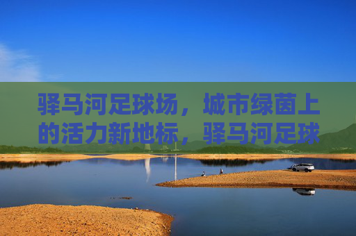 驿马河足球场,城市绿茵上的活力新地标,驿马河足球场,城市绿茵活力新地标 驿马河足球场,城市绿茵上的活力新地标,驿马河足球场,城市绿茵活力新地标