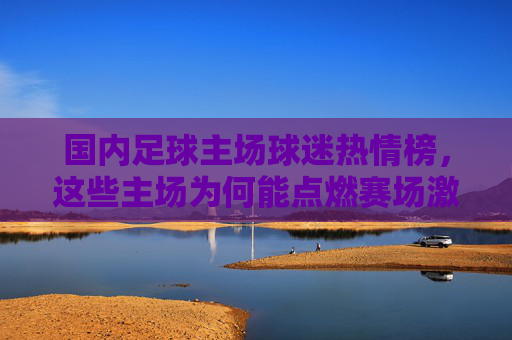国内足球主场球迷热情榜,这些主场为何能点燃赛场激情?国内足球主场球迷热情榜,点燃赛场激情的主场 国内足球主场球迷热情榜,这些主场为何能点燃赛场激情?国内足球主场球迷热情榜,点燃赛场激情的主场