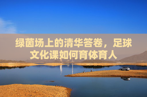 绿茵场上的清华答卷，足球文化课如何育体育人