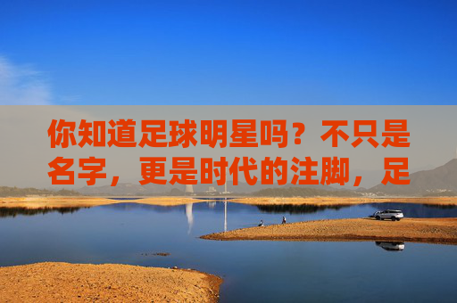你知道足球明星吗?不只是名字,更是时代的注脚,足球明星,不止是名字,更是时代注脚 你知道足球明星吗?不只是名字,更是时代的注脚,足球明星,不止是名字,更是时代注脚