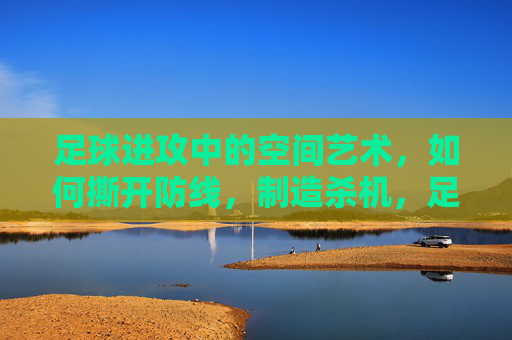 足球进攻中的空间艺术，如何撕开防线，制造杀机，足球进攻的空间艺术，撕开防线制造杀机