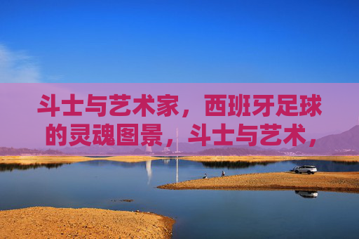 斗士与艺术家，西班牙足球的灵魂图景，斗士与艺术，西班牙足球的灵魂图景