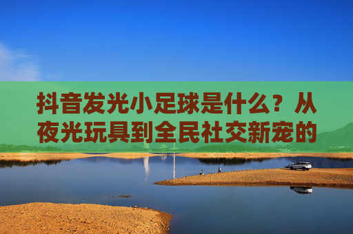 抖音发光小足球是什么？从夜光玩具到全民社交新宠的爆红密码，抖音发光小足球，从夜光玩具到全民社交新宠的爆红密码
