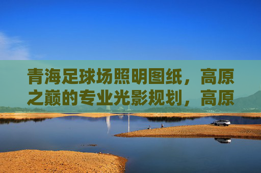 青海足球场照明图纸，高原之巅的专业光影规划，高原之巅的专业光影，青海足球场照明图纸