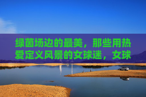 绿茵场边的最美，那些用热爱定义风景的女球迷，女球迷的热爱，绿茵场边最美的风景