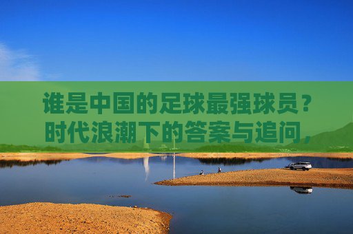 谁是中国的足球最强球员?时代浪潮下的答案与追问,中国足球最强球员,时代浪潮下的答案与追问 谁是中国的足球最强球员?时代浪潮下的答案与追问,中国足球最强球员,时代浪潮下的答案与追问