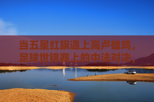 当五星红旗遇上高卢雄鸡，足球世锦赛上的中法对决，梦想与现实的碰撞，五星红旗与高卢雄鸡的碰撞，中法足球的梦想与现实