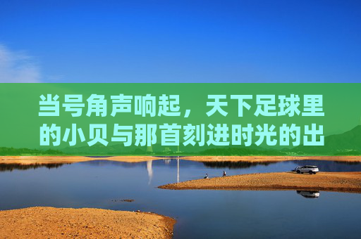 当号角声响起，天下足球里的小贝与那首刻进时光的出场音乐，天下足球小贝，号角声里的时光出场音乐